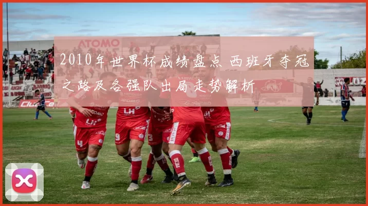 2010年世界杯成绩盘点 西班牙夺冠之路及各强队出局走势解析