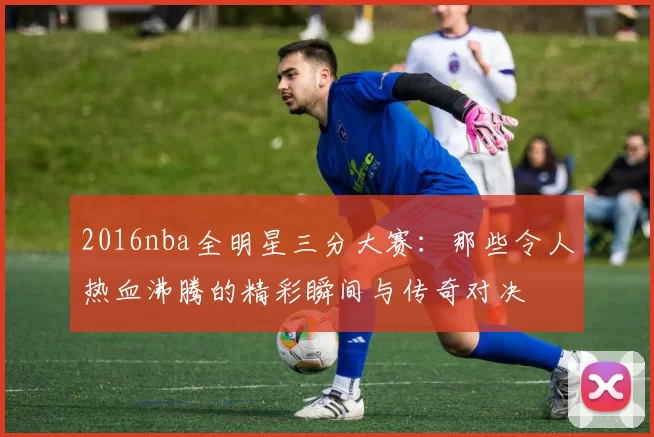 2016nba全明星三分大赛：那些令人热血沸腾的精彩瞬间与传奇对决
