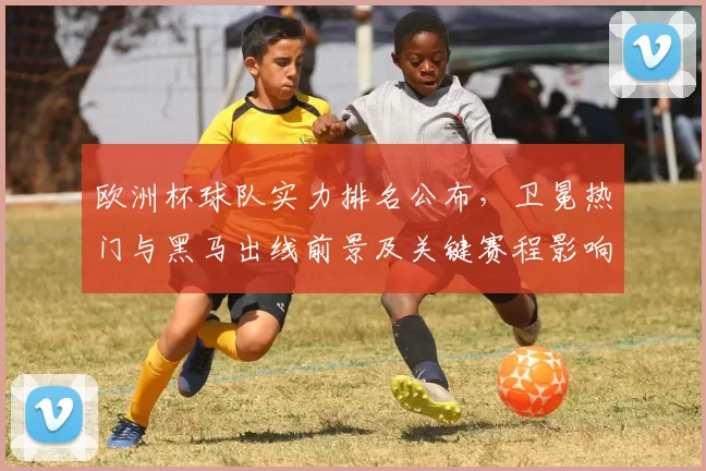 欧洲杯球队实力排名公布，卫冕热门与黑马出线前景及关键赛程影响