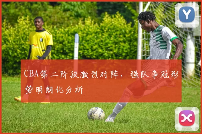 CBA第二阶段激烈对阵，强队争冠形势明朗化分析