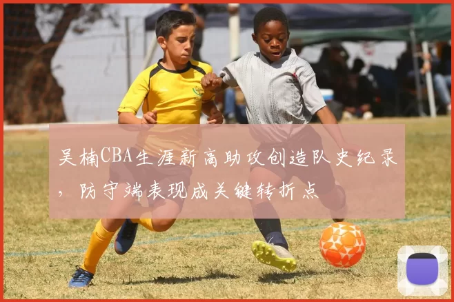 吴楠CBA生涯新高助攻创造队史纪录,防守端表现成关键转折点