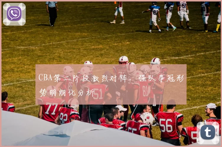 CBA第二阶段激烈对阵，强队争冠形势明朗化分析