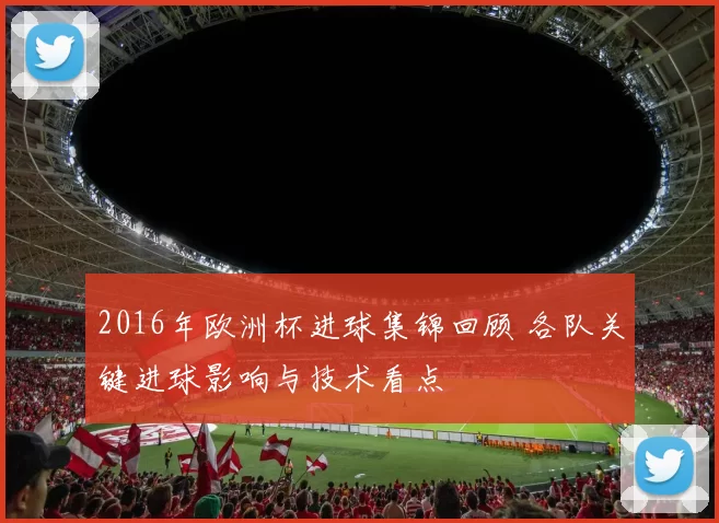 2016年欧洲杯进球集锦回顾 各队关键进球影响与技术看点