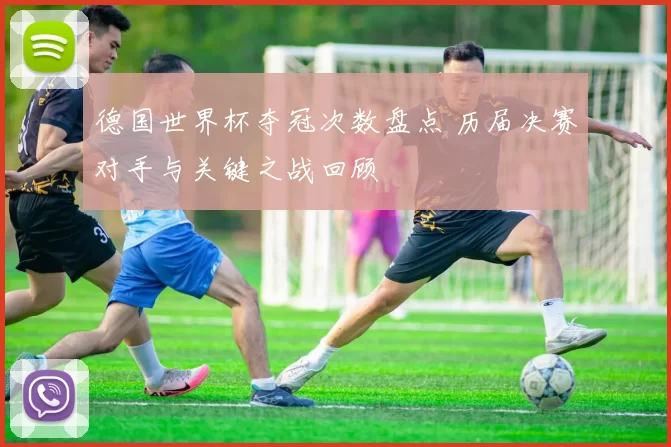 德国世界杯夺冠次数盘点 历届决赛对手与关键之战回顾