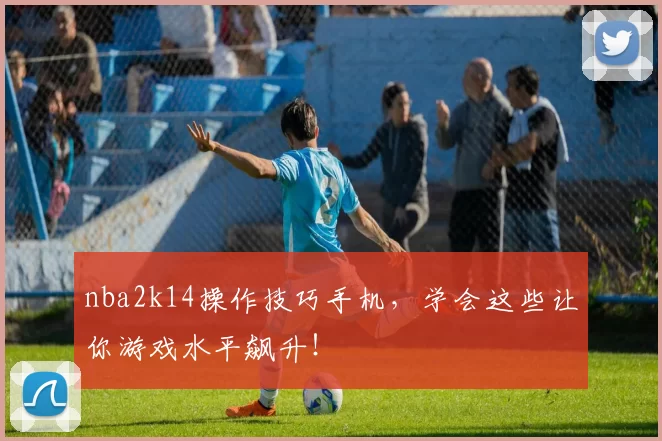 nba2k14操作技巧手机，学会这些让你游戏水平飙升！