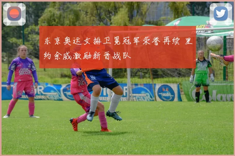 东京奥运女排卫冕冠军荣誉再续 里约余威激励新晋战队