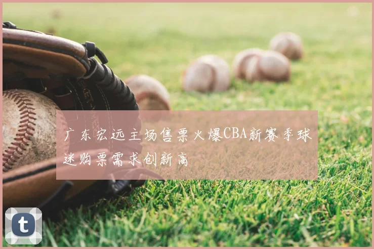 广东宏远主场售票火爆CBA新赛季球迷购票需求创新高