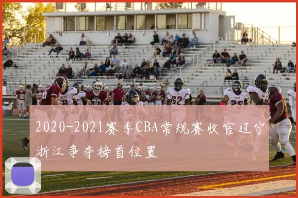 2020-2021赛季CBA常规赛收官辽宁浙江争夺榜首位置