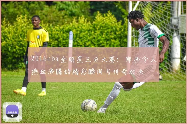 2016nba全明星三分大赛：那些令人热血沸腾的精彩瞬间与传奇对决