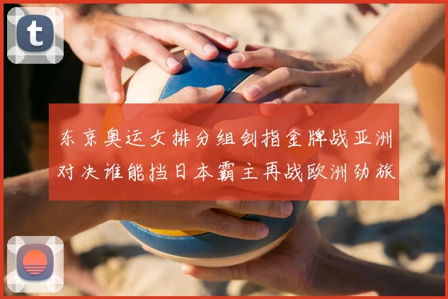 东京奥运女排分组剑指金牌战亚洲对决谁能挡日本霸主再战欧洲劲旅