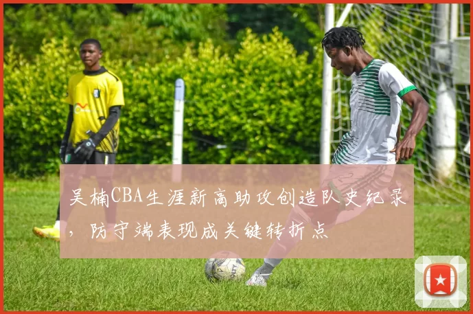 吴楠CBA生涯新高助攻创造队史纪录,防守端表现成关键转折点