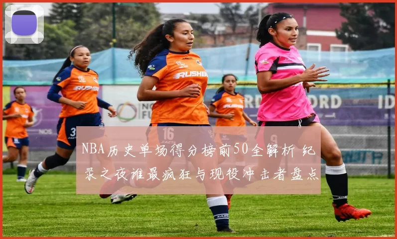 NBA历史单场得分榜前50全解析 纪录之夜谁最疯狂与现役冲击者盘点