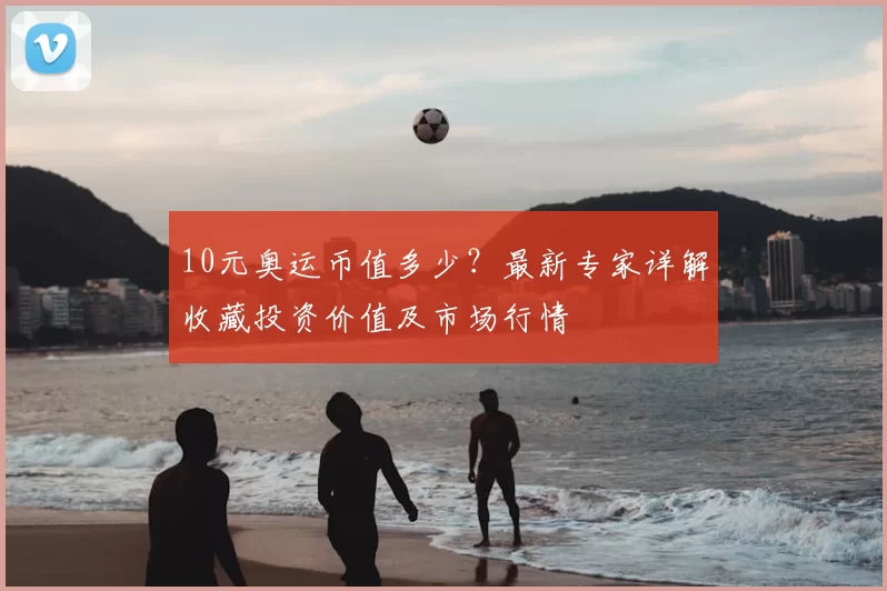 10元奥运币值多少？最新专家详解收藏投资价值及市场行情