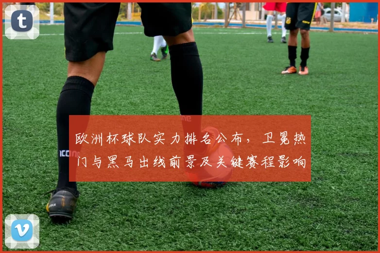 欧洲杯球队实力排名公布，卫冕热门与黑马出线前景及关键赛程影响