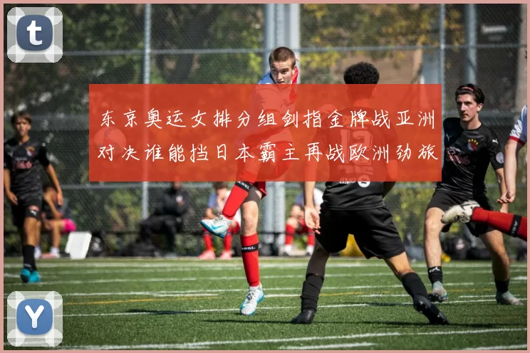 东京奥运女排分组剑指金牌战亚洲对决谁能挡日本霸主再战欧洲劲旅