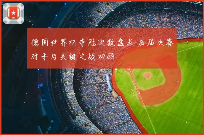 德国世界杯夺冠次数盘点 历届决赛对手与关键之战回顾