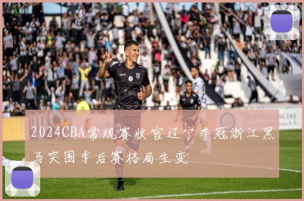 2024CBA常规赛收官辽宁夺冠浙江黑马突围季后赛格局生变